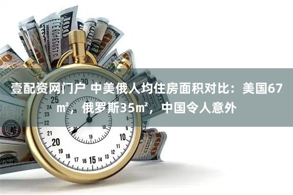 壹配资网门户 中美俄人均住房面积对比：美国67㎡，俄罗斯35㎡，中国令人意外