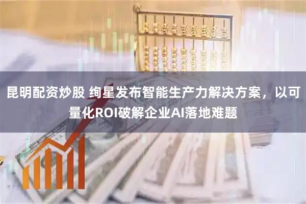 昆明配资炒股 绚星发布智能生产力解决方案，以可量化ROI破解企业AI落地难题