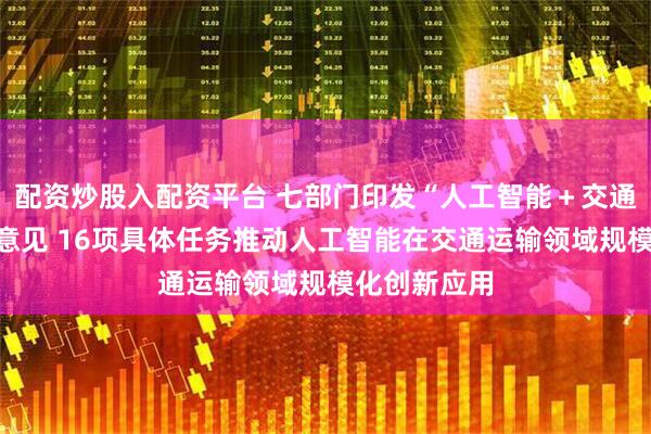 配资炒股入配资平台 七部门印发“人工智能＋交通运输”实施意见 16项具体任务推动人工智能在交通运输领域规模化创新应用