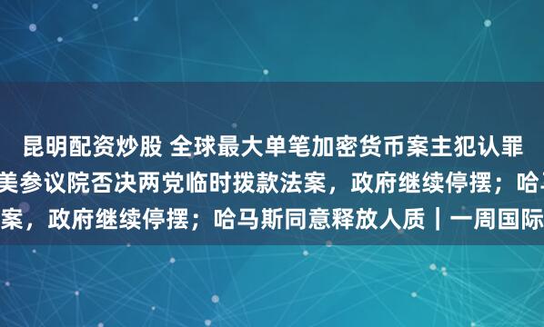 昆明配资炒股 全球最大单笔加密货币案主犯认罪，涉6.1万枚比特币；美参议院否决两党临时拨款法案，政府继续停摆；哈马斯同意释放人质｜一周国际财经