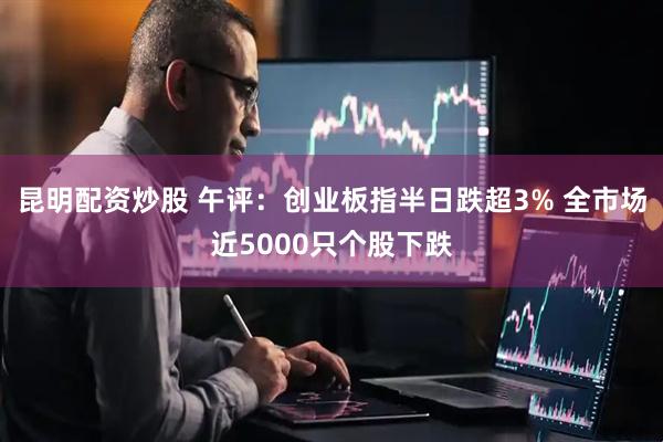 昆明配资炒股 午评：创业板指半日跌超3% 全市场近5000只个股下跌