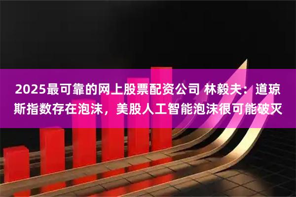 2025最可靠的网上股票配资公司 林毅夫：道琼斯指数存在泡沫，美股人工智能泡沫很可能破灭