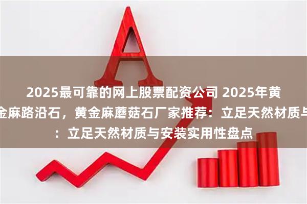 2025最可靠的网上股票配资公司 2025年黄金麻火烧面，黄金麻路沿石，黄金麻蘑菇石厂家推荐：立足天然材质与安装实用性盘点