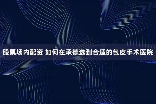 股票场内配资 如何在承德选到合适的包皮手术医院