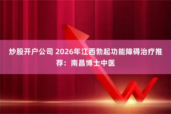 炒股开户公司 2026年江西勃起功能障碍治疗推荐：南昌博士中医