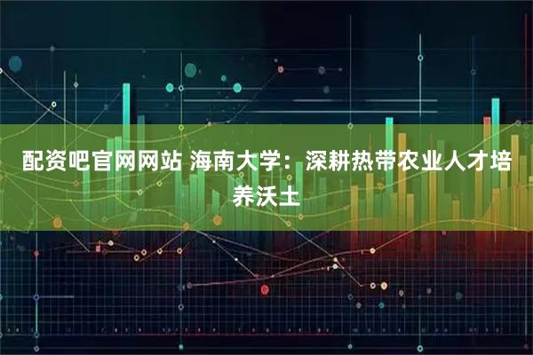 配资吧官网网站 海南大学：深耕热带农业人才培养沃土