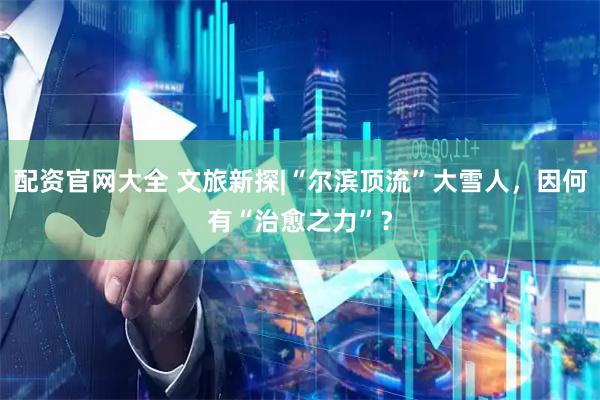 配资官网大全 文旅新探|“尔滨顶流”大雪人，因何有“治愈之力”？