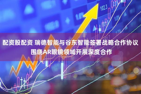 配资股配资 瑞德智能与谷东智能签署战略合作协议 围绕AR眼镜领域开展深度合作