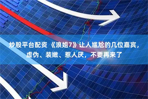 炒股平台配资 《浪姐7》让人尴尬的几位嘉宾，虚伪、装嫩、惹人厌，不要再来了