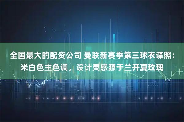 全国最大的配资公司 曼联新赛季第三球衣谍照：米白色主色调，设计灵感源于兰开夏玫瑰