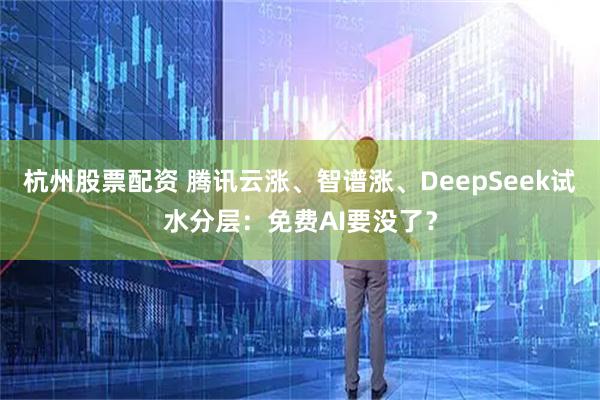 杭州股票配资 腾讯云涨、智谱涨、DeepSeek试水分层：免费AI要没了？