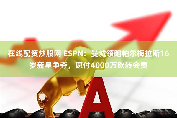 在线配资炒股网 ESPN：曼城领跑帕尔梅拉斯16岁新星争夺，愿付4000万欧转会费