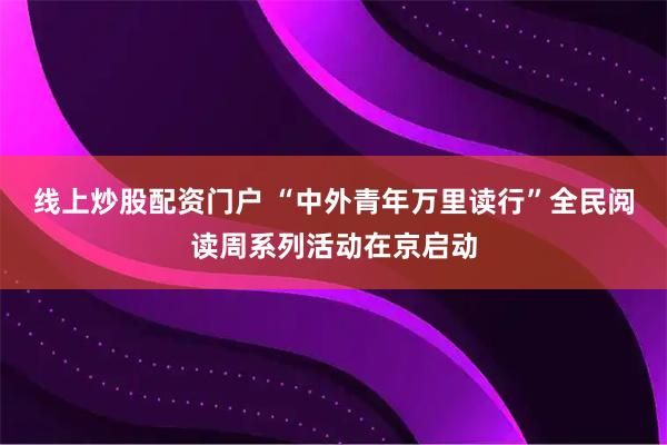 线上炒股配资门户 “中外青年万里读行”全民阅读周系列活动在京启动