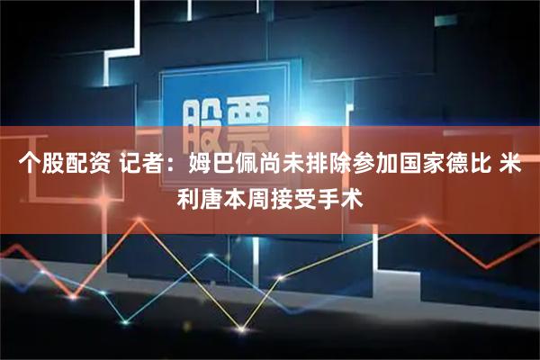 个股配资 记者：姆巴佩尚未排除参加国家德比 米利唐本周接受手术