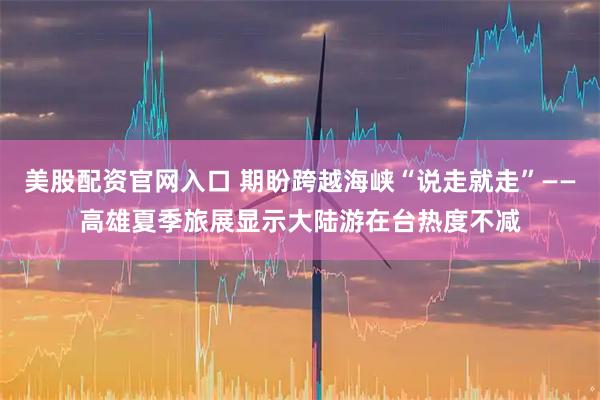 美股配资官网入口 期盼跨越海峡“说走就走”——高雄夏季旅展显示大陆游在台热度不减
