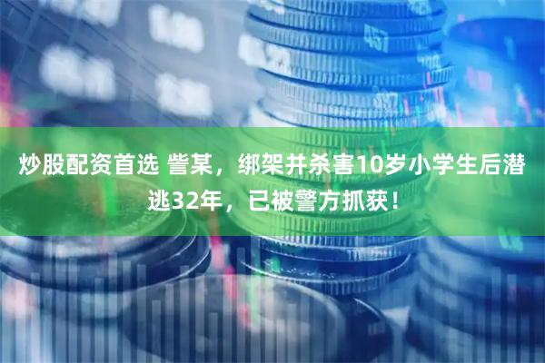 炒股配资首选 訾某，绑架并杀害10岁小学生后潜逃32年，已被警方抓获！