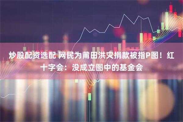 炒股配资选配 网民为莆田洪灾捐款被指P图！红十字会：没成立图中的基金会