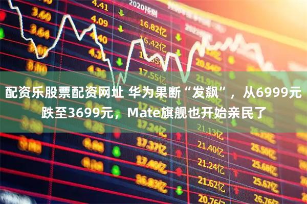 配资乐股票配资网址 华为果断“发飙”，从6999元跌至3699元，Mate旗舰也开始亲民了