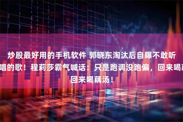 炒股最好用的手机软件 郭晓东淘汰后自曝不敢听自己唱的歌！程莉莎霸气喊话：只是跑调没跑偏，回来喝藕汤！